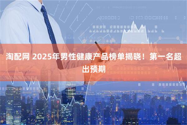 淘配网 2025年男性健康产品榜单揭晓！第一名超出预期