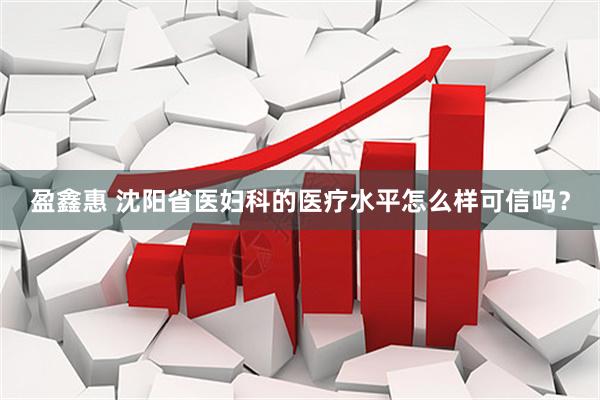盈鑫惠 沈阳省医妇科的医疗水平怎么样可信吗？