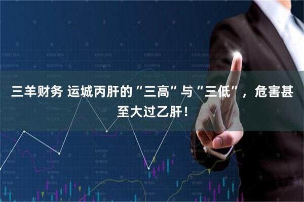 三羊财务 运城丙肝的“三高”与“三低”，危害甚至大过乙肝！