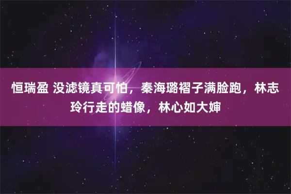 恒瑞盈 没滤镜真可怕，秦海璐褶子满脸跑，林志玲行走的蜡像，林心如大婶