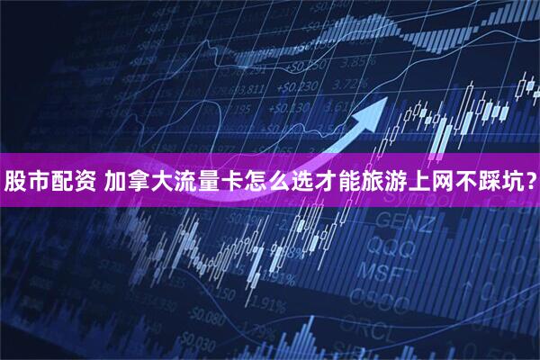 股市配资 加拿大流量卡怎么选才能旅游上网不踩坑？