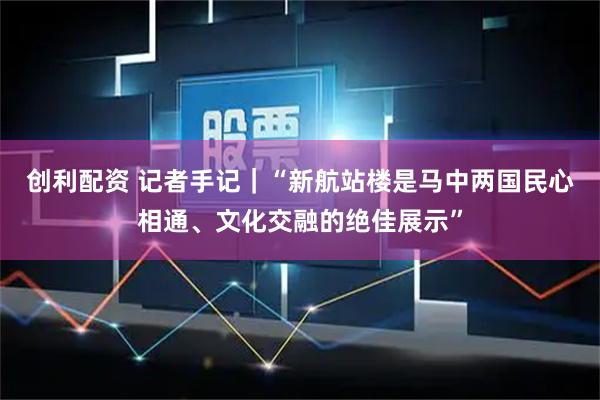 创利配资 记者手记｜“新航站楼是马中两国民心相通、文化交融的绝佳展示”