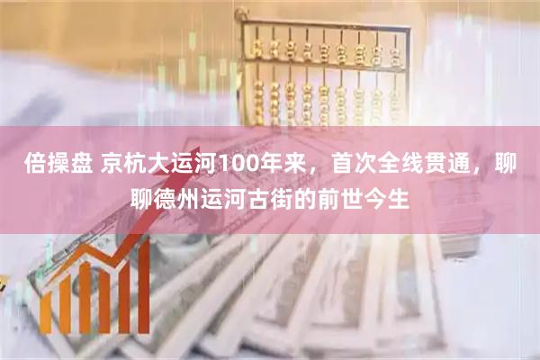 倍操盘 京杭大运河100年来，首次全线贯通，聊聊德州运河古街的前世今生