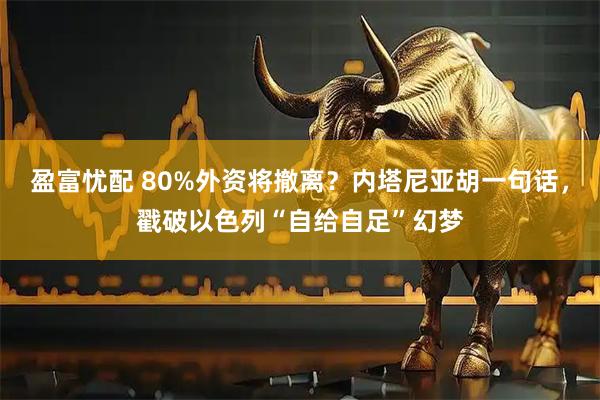 盈富忧配 80%外资将撤离？内塔尼亚胡一句话，戳破以色列“自给自足”幻梦