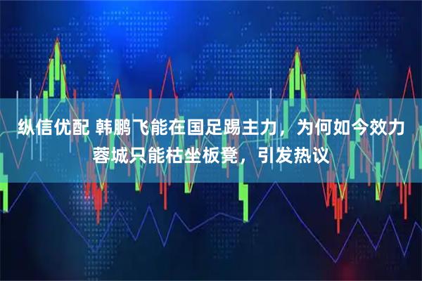纵信优配 韩鹏飞能在国足踢主力，为何如今效力蓉城只能枯坐板凳，引发热议