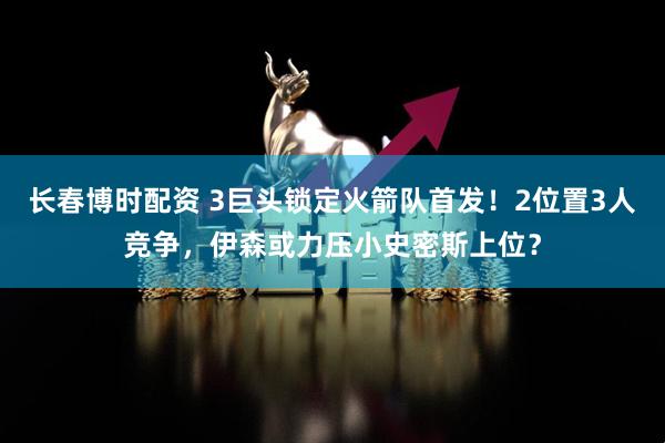长春博时配资 3巨头锁定火箭队首发！2位置3人竞争，伊森或力压小史密斯上位？