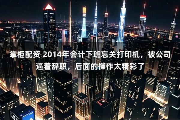 掌柜配资 2014年会计下班忘关打印机，被公司逼着辞职，后面的操作太精彩了