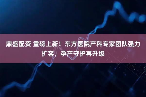 鼎盛配资 重磅上新!东方医院产科专家团队强力扩容,孕产守护再升级