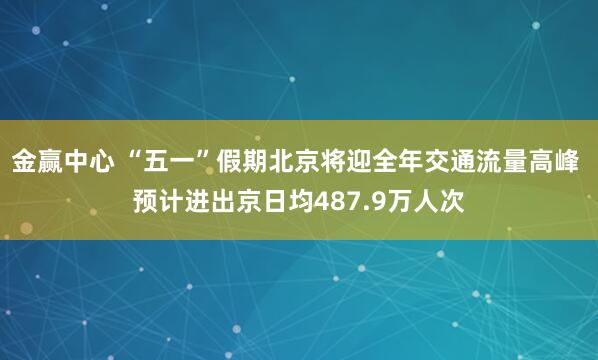 金赢中心 “五一”假期北京将迎全年交通流量高峰 预计进出京日均487.9万人次