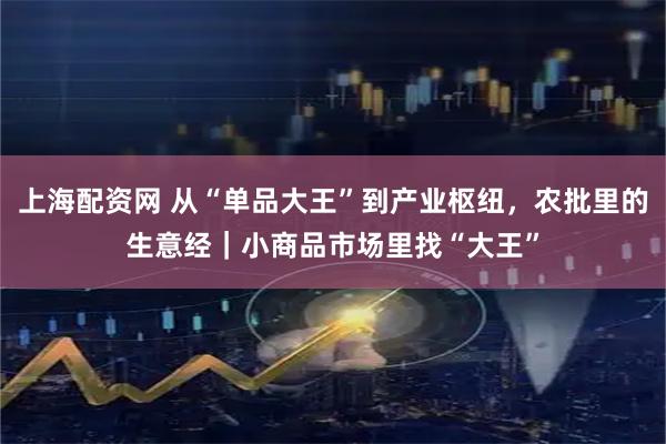 上海配资网 从“单品大王”到产业枢纽，农批里的生意经｜小商品市场里找“大王”