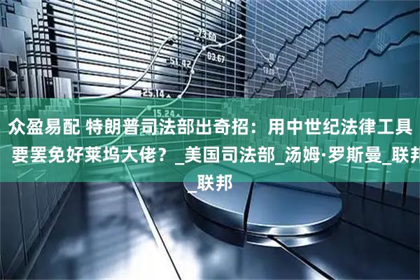 众盈易配 特朗普司法部出奇招：用中世纪法律工具，要罢免好莱坞大佬？_美国司法部_汤姆·罗斯曼_联邦