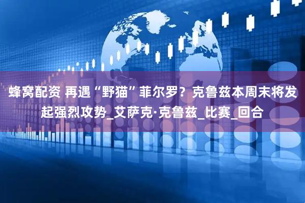 蜂窝配资 再遇“野猫”菲尔罗？克鲁兹本周末将发起强烈攻势_艾萨克·克鲁兹_比赛_回合